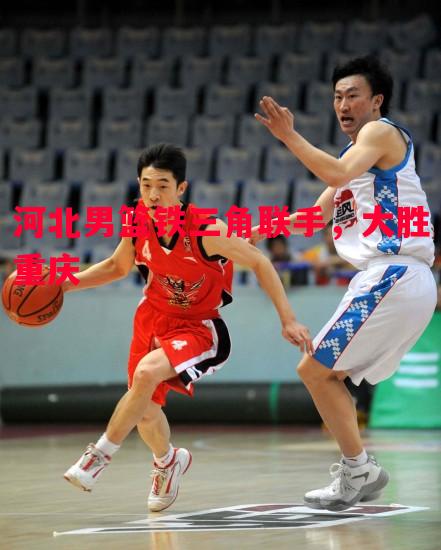 英国威廉希尔-河北男篮铁三角联手，大胜重庆