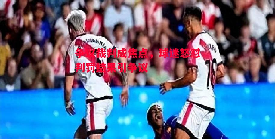 争议裁判成焦点,球迷怒怼判罚结果引争议 争议裁判成焦点,球迷怒怼判罚结果引争议